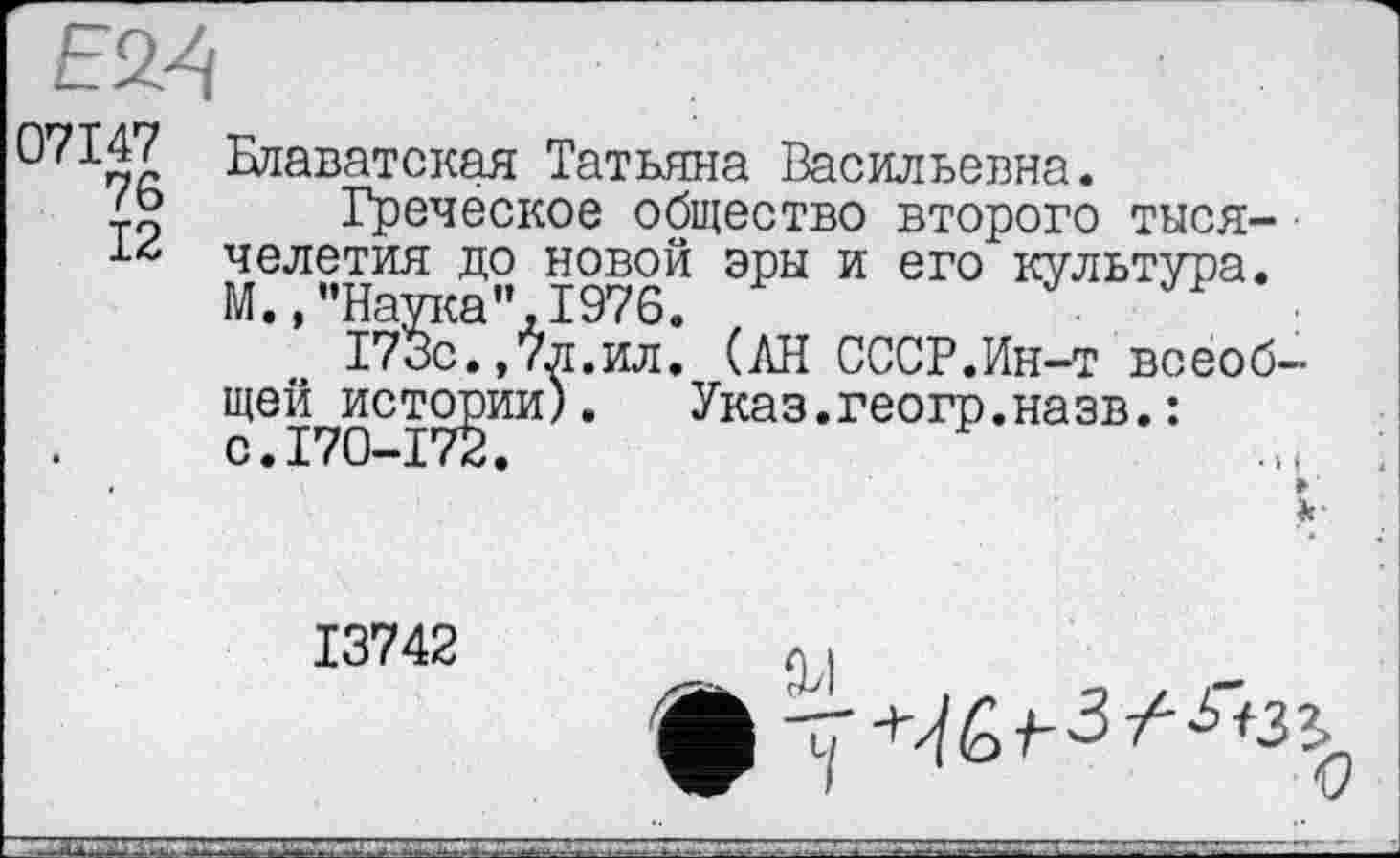 ﻿Е24
0^147 Блаватская Татьяна Васильевна.
45 Греческое общество второго тыся-челетия до новой эры и его культура. М., ’’Наука”, 1976.
173с.,7л.ил. (АН СССР.Ин-т всеобщей истории) .	Указ.геогр.назв.:
с.170-172.
13742	л(